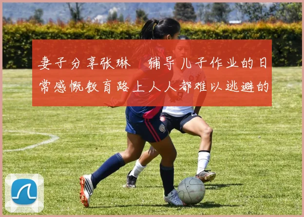 妻子分享张琳芃辅导儿子作业的日常感慨教育路上人人都难以逃避的挑战