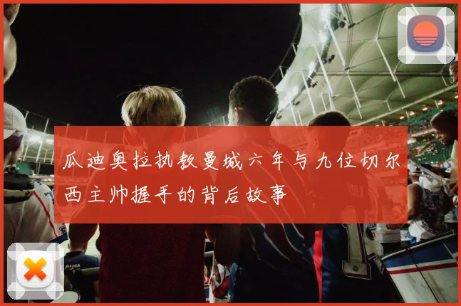 瓜迪奥拉执教曼城六年与九位切尔西主帅握手的背后故事
