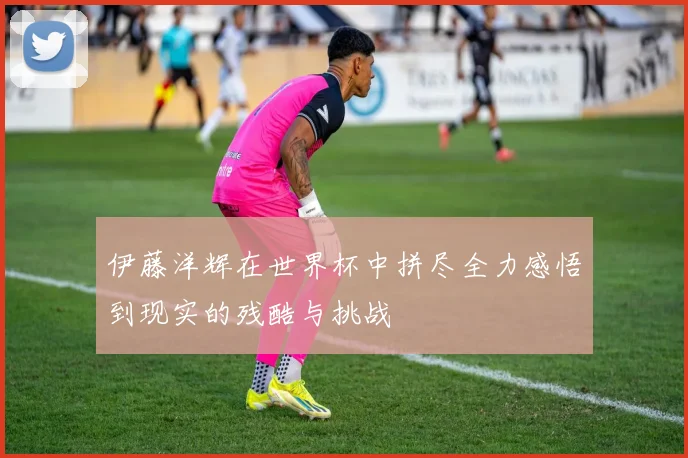 伊藤洋辉在世界杯中拼尽全力感悟到现实的残酷与挑战
