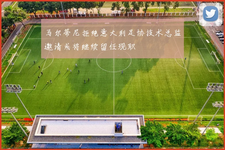 马尔蒂尼拒绝意大利足协技术总监邀请或将继续留任现职