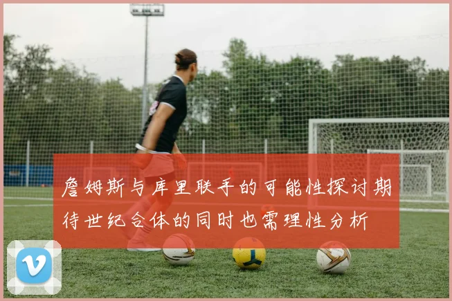詹姆斯与库里联手的可能性探讨期待世纪合体的同时也需理性分析