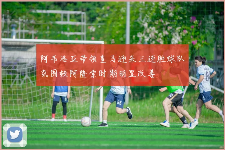 阿韦洛亚带领皇马迎来三连胜球队氛围较阿隆索时期明显改善