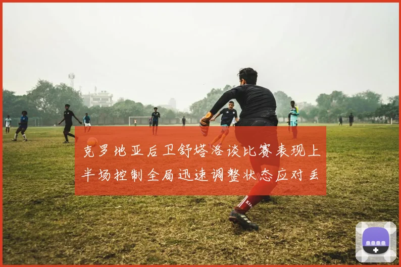 克罗地亚后卫舒塔洛谈比赛表现上半场控制全局迅速调整状态应对丢球