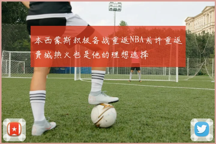 本西蒙斯积极备战重返NBA或许重返费城热火也是他的理想选择