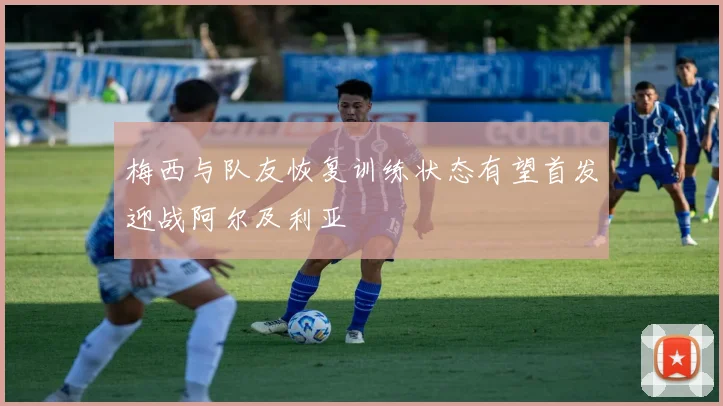 梅西与队友恢复训练状态有望首发迎战阿尔及利亚