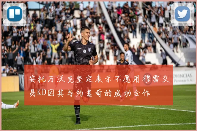 安托万沃克坚定表示不愿用穆雷交易KD因其与约基奇的成功合作