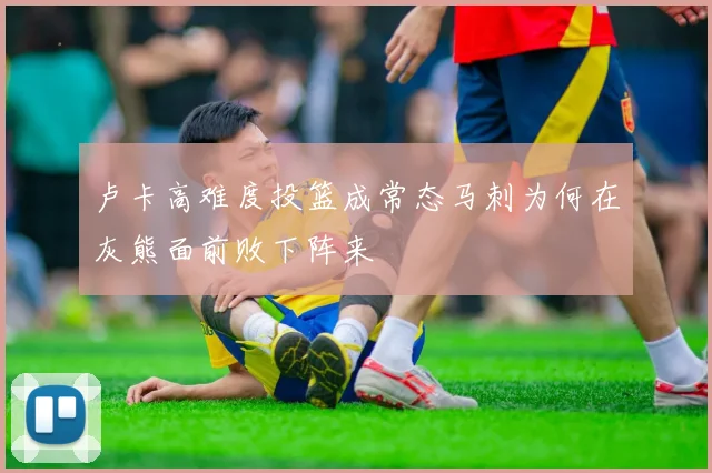 卢卡高难度投篮成常态马刺为何在灰熊面前败下阵来