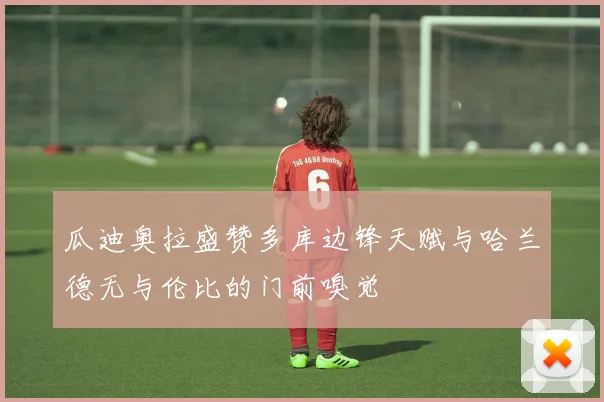 瓜迪奥拉盛赞多库边锋天赋与哈兰德无与伦比的门前嗅觉