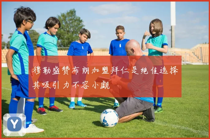 穆勒盛赞布朗加盟拜仁是绝佳选择其吸引力不容小觑