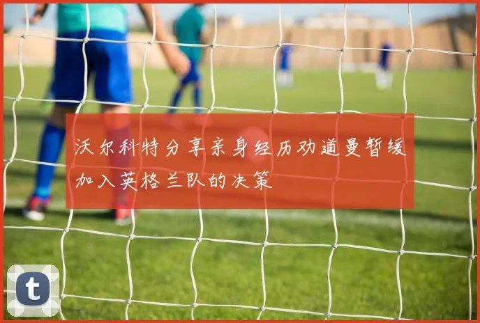 沃尔科特分享亲身经历劝道曼暂缓加入英格兰队的决策