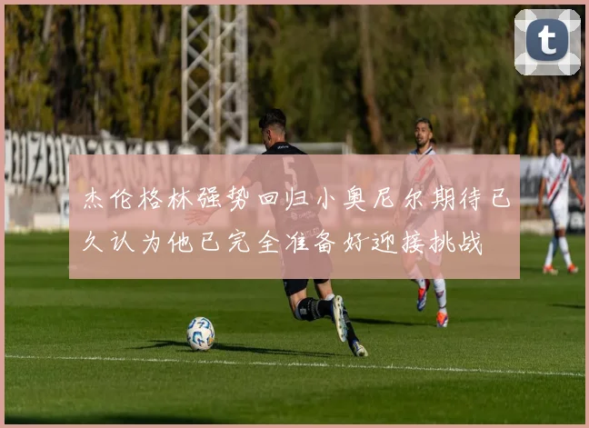 杰伦格林强势回归小奥尼尔期待已久认为他已完全准备好迎接挑战