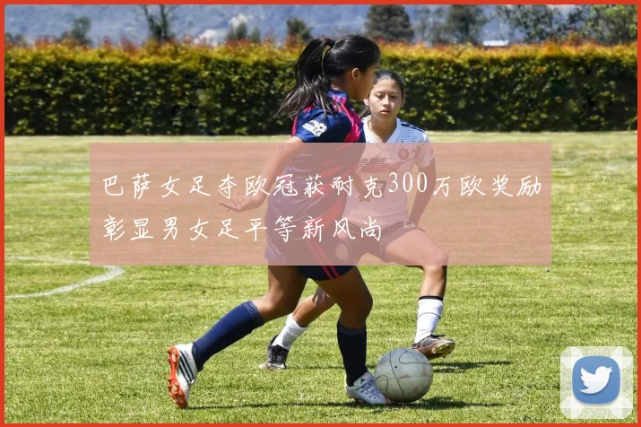 巴萨女足夺欧冠获耐克300万欧奖励彰显男女足平等新风尚