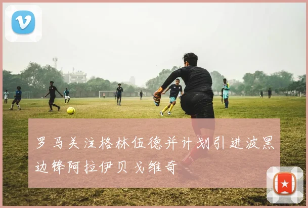 罗马关注格林伍德并计划引进波黑边锋阿拉伊贝戈维奇