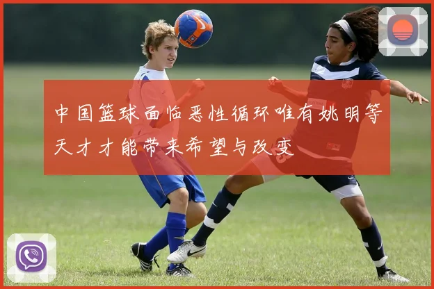 中国篮球面临恶性循环唯有姚明等天才才能带来希望与改变