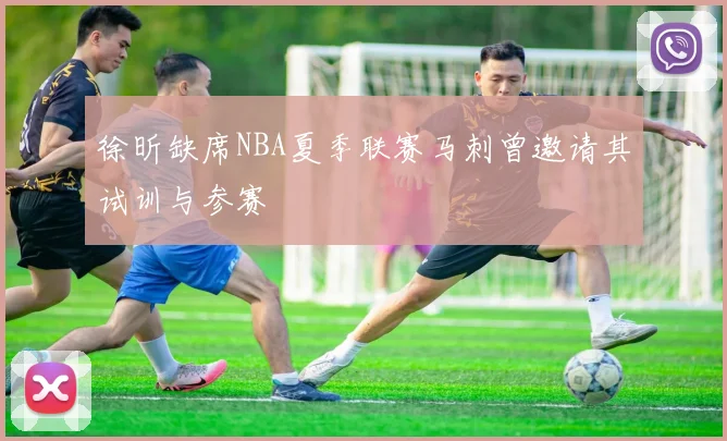 徐昕缺席NBA夏季联赛马刺曾邀请其试训与参赛