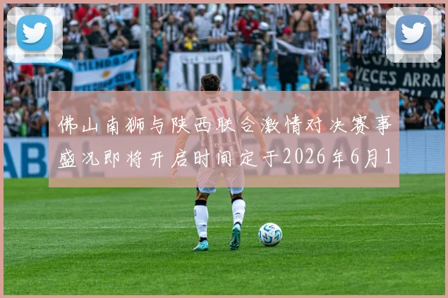佛山南狮与陕西联合激情对决赛事盛况即将开启时间定于2026年6月14日周日晚上七点半