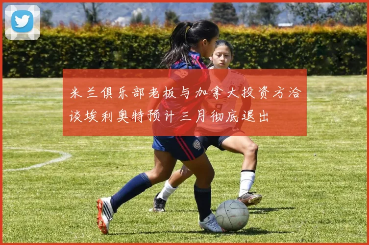 米兰俱乐部老板与加拿大投资方洽谈埃利奥特预计三月彻底退出